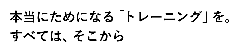 本当にためになる「トレーニング」を。すべては、そこから