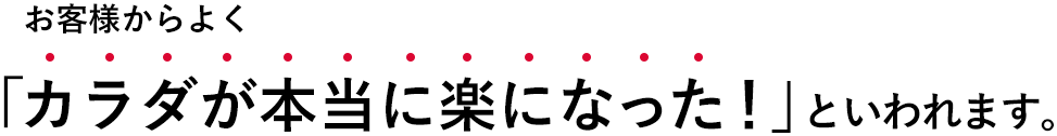 お客様からよく「カラダが本当に楽になった！」といわれます。